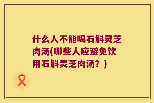 什么人不能喝石斛灵芝肉汤(哪些人应避免饮用石斛灵芝肉汤？)