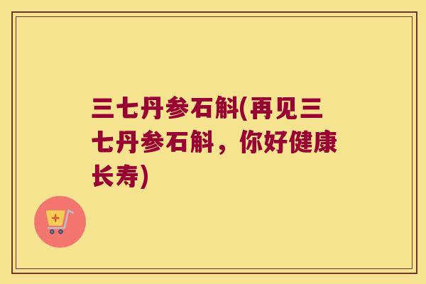 三七丹参石斛(再见三七丹参石斛，你好健康长寿)