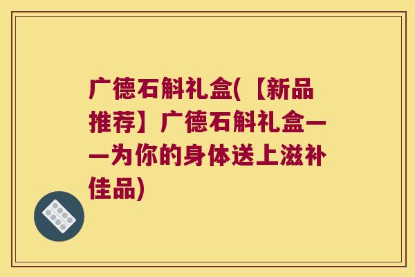 广德石斛礼盒(【新品推荐】广德石斛礼盒——为你的身体送上滋补佳品)