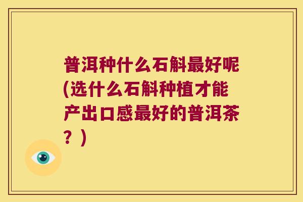 普洱种什么石斛最好呢(选什么石斛种植才能产出口感最好的普洱茶？)