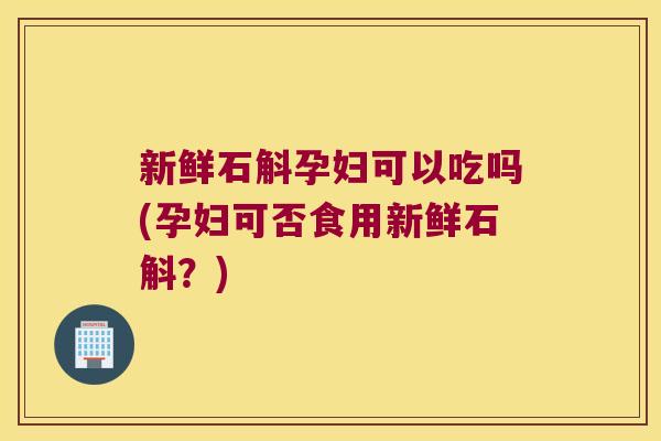 新鲜石斛孕妇可以吃吗(孕妇可否食用新鲜石斛？)