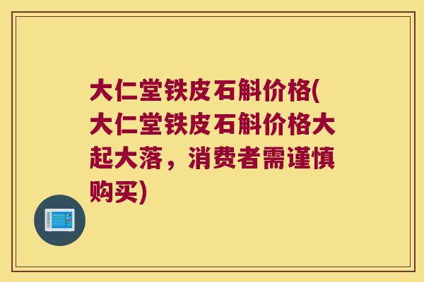大仁堂铁皮石斛价格(大仁堂铁皮石斛价格大起大落，消费者需谨慎购买)