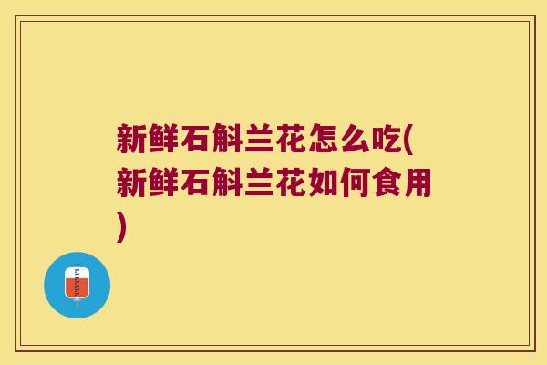 新鲜石斛兰花怎么吃(新鲜石斛兰花如何食用)