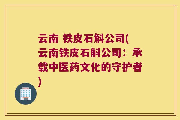 云南 铁皮石斛公司(云南铁皮石斛公司：承载中医药文化的守护者)
