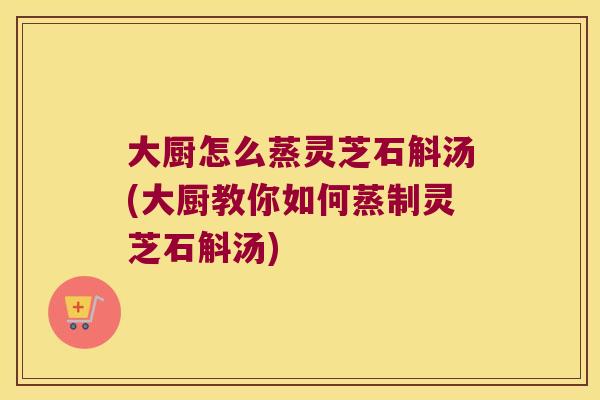 大厨怎么蒸灵芝石斛汤(大厨教你如何蒸制灵芝石斛汤)