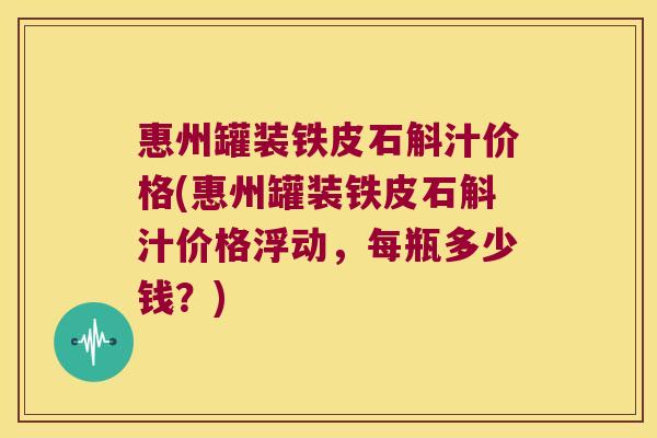 惠州罐装铁皮石斛汁价格(惠州罐装铁皮石斛汁价格浮动，每瓶多少钱？)