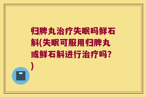 归脾丸治疗失眠吗鲜石斛(失眠可服用归脾丸或鲜石斛进行治疗吗？)