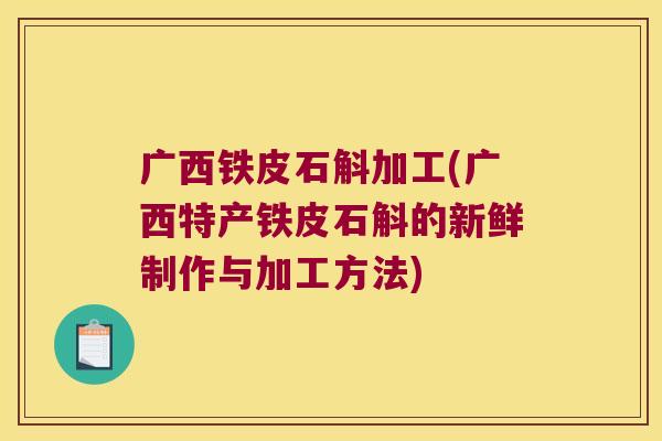 广西铁皮石斛加工(广西特产铁皮石斛的新鲜制作与加工方法)