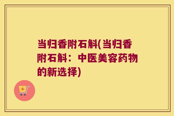 当归香附石斛(当归香附石斛：中医美容药物的新选择)