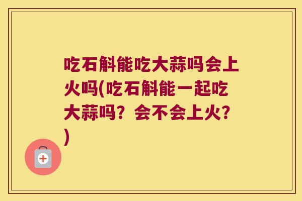 吃石斛能吃大蒜吗会上火吗(吃石斛能一起吃大蒜吗？会不会上火？)