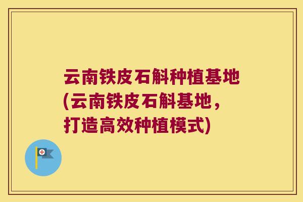 云南铁皮石斛种植基地(云南铁皮石斛基地，打造高效种植模式)