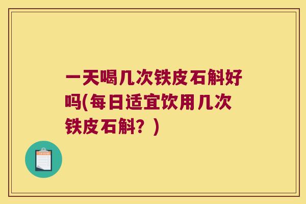 一天喝几次铁皮石斛好吗(每日适宜饮用几次铁皮石斛？)