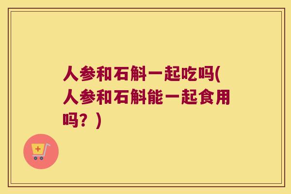 人参和石斛一起吃吗(人参和石斛能一起食用吗？)