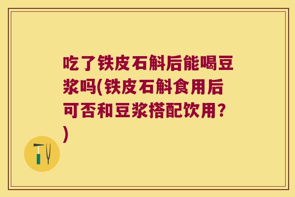 吃了铁皮石斛后能喝豆浆吗(铁皮石斛食用后可否和豆浆搭配饮用？)