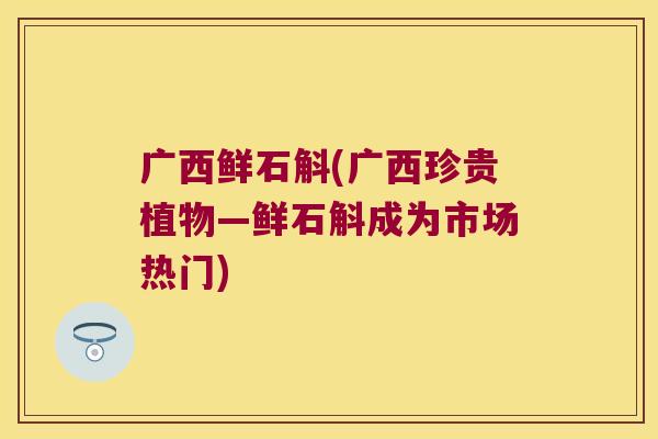 广西鲜石斛(广西珍贵植物—鲜石斛成为市场热门)