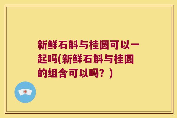 新鲜石斛与桂圆可以一起吗(新鲜石斛与桂圆的组合可以吗？)