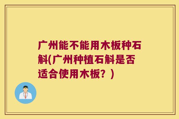广州能不能用木板种石斛(广州种植石斛是否适合使用木板?) 广州能不能用木板种石斛(广州种植石斛是否适合使用木板?)