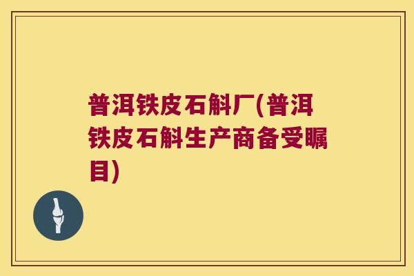 普洱铁皮石斛厂(普洱铁皮石斛生产商备受瞩目)