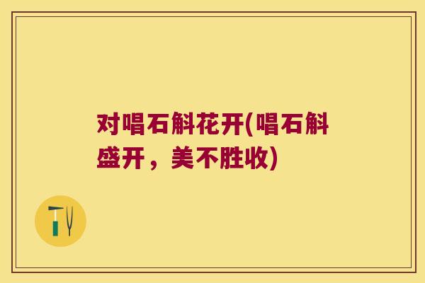 对唱石斛花开(唱石斛盛开，美不胜收)