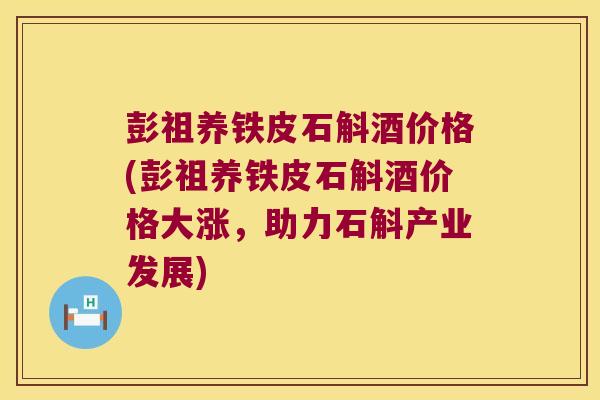 彭祖养铁皮石斛酒价格(彭祖养铁皮石斛酒价格大涨，助力石斛产业发展)