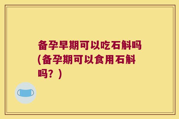 备孕早期可以吃石斛吗(备孕期可以食用石斛吗？)