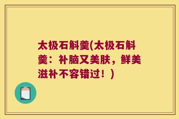 太极石斛羹(太极石斛羹:补脑又美肤,鲜美滋补不容错过!) 太极石斛羹(太极石斛羹:补脑又美肤,鲜美滋补不容错过!)