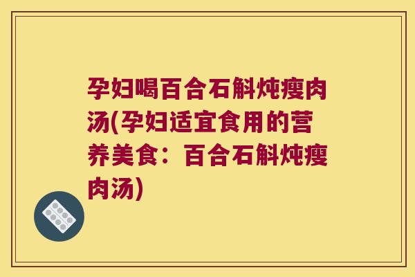 孕妇喝百合石斛炖瘦肉汤(孕妇适宜食用的营养美食：百合石斛炖瘦肉汤)