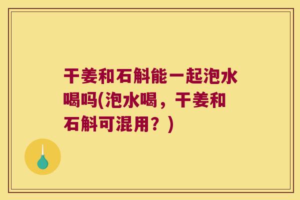 干姜和石斛能一起泡水喝吗(泡水喝，干姜和石斛可混用？)
