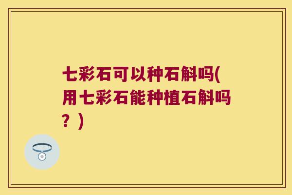 七彩石可以种石斛吗(用七彩石能种植石斛吗？)