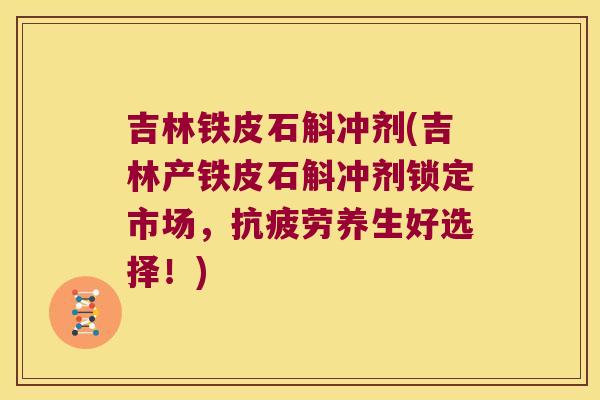 吉林铁皮石斛冲剂(吉林产铁皮石斛冲剂锁定市场，养生好选择！)