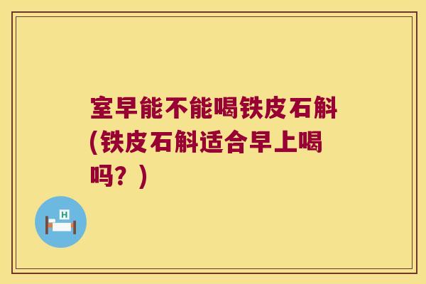 室早能不能喝铁皮石斛(铁皮石斛适合早上喝吗？)