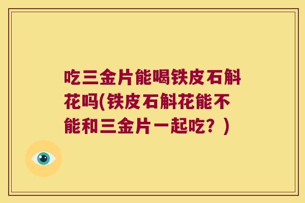 吃三金片能喝铁皮石斛花吗(铁皮石斛花能不能和三金片一起吃？)