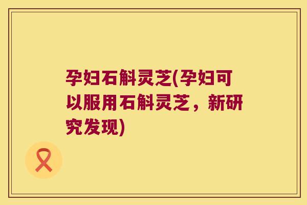 孕妇石斛灵芝(孕妇可以服用石斛灵芝，新研究发现)