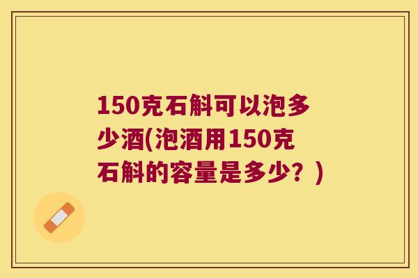 150克石斛可以泡多少酒(泡酒用150克石斛的容量是多少？)