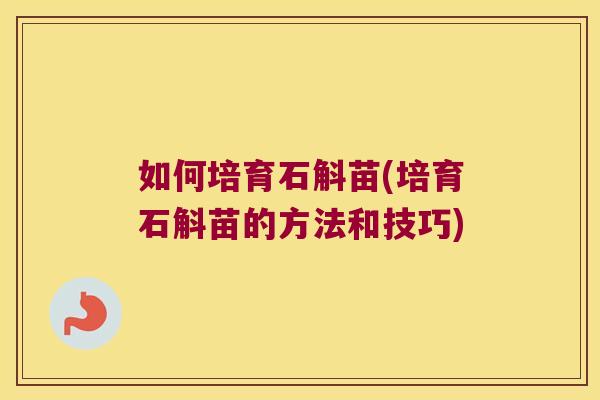 如何培育石斛苗(培育石斛苗的方法和技巧)