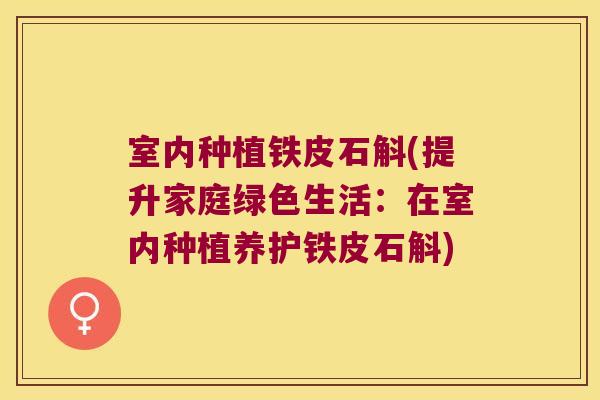 室内种植铁皮石斛(提升家庭绿色生活：在室内种植养护铁皮石斛)