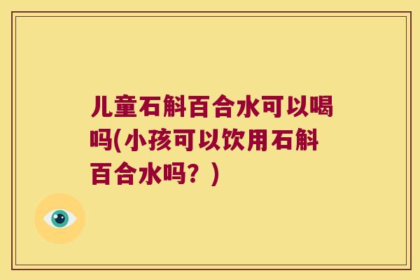 儿童石斛百合水可以喝吗(小孩可以饮用石斛百合水吗？)
