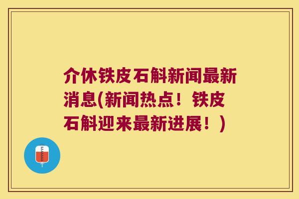 介休铁皮石斛新闻新消息(新闻热点！铁皮石斛迎来新进展！)