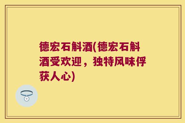 德宏石斛酒(德宏石斛酒受欢迎，独特风味俘获人心)