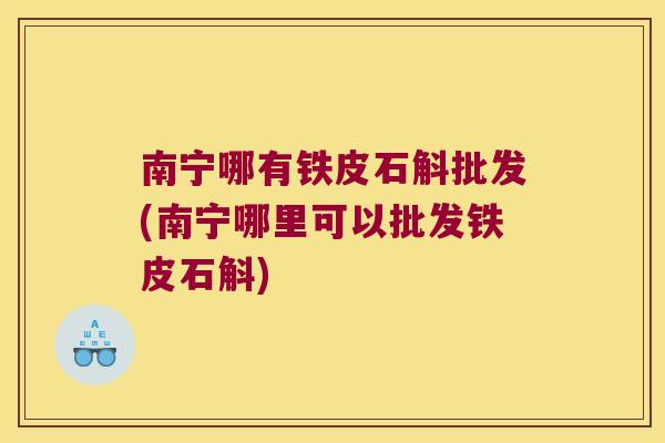 南宁哪有铁皮石斛批发(南宁哪里可以批发铁皮石斛)