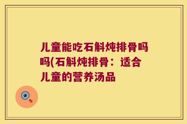 儿童能吃石斛炖排骨吗吗(石斛炖排骨：适合儿童的营养汤品