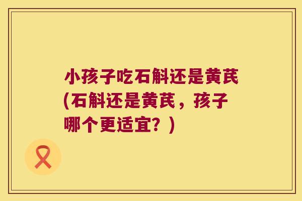小孩子吃石斛还是黄芪(石斛还是黄芪，孩子哪个更适宜？)