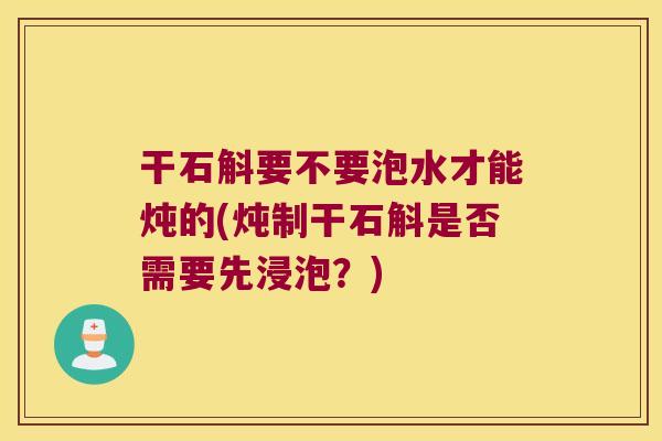 干石斛要不要泡水才能炖的(炖制干石斛是否需要先浸泡？)