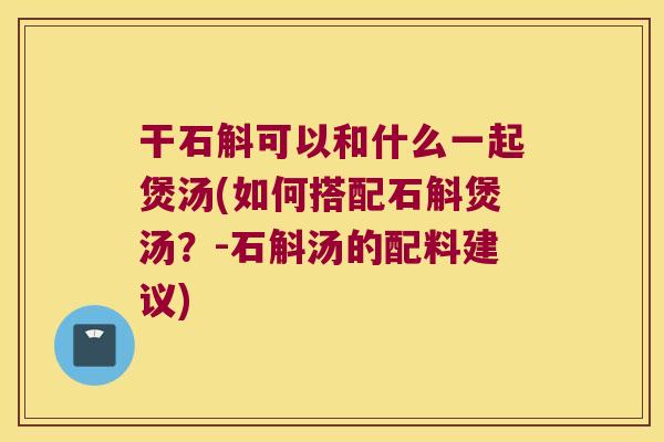 干石斛可以和什么一起煲汤(如何搭配石斛煲汤？-石斛汤的配料建议)