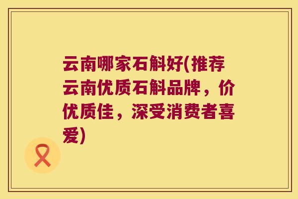 云南哪家石斛好(推荐云南优质石斛品牌，价优质佳，深受消费者喜爱)