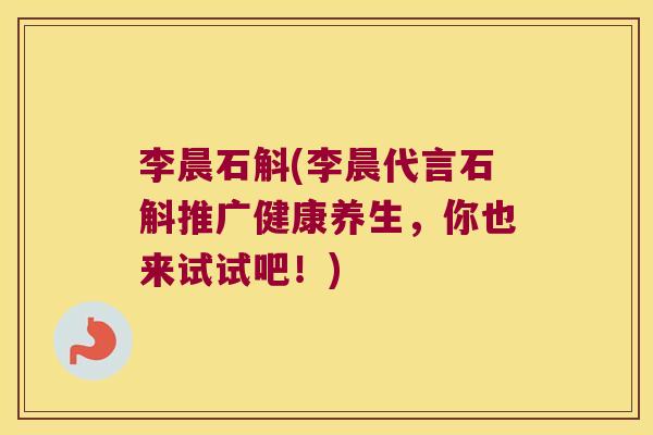 李晨石斛(李晨代言石斛推广健康养生，你也来试试吧！)