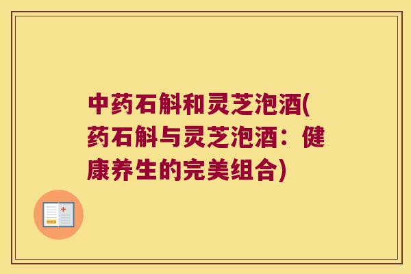 石斛和灵芝泡酒(药石斛与灵芝泡酒：健康养生的完美组合)