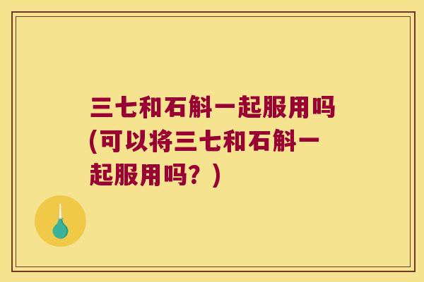 三七和石斛一起服用吗(可以将三七和石斛一起服用吗？)