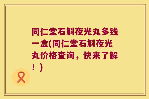 同仁堂石斛夜光丸多钱一盒(同仁堂石斛夜光丸价格查询，快来了解！)