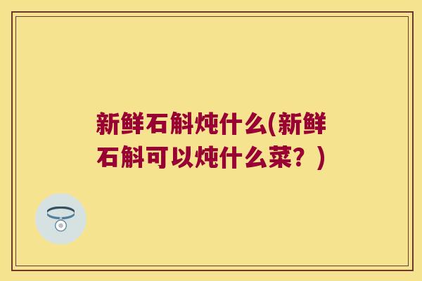新鲜石斛炖什么(新鲜石斛可以炖什么菜?) 新鲜石斛炖什么(新鲜石斛可以炖什么菜?)